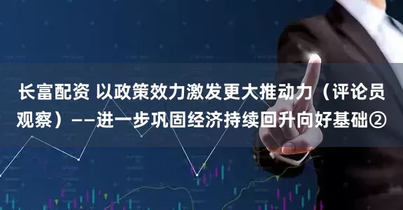 长富配资 以政策效力激发更大推动力（评论员观察）——进一步巩固经济持续回升向好基础②