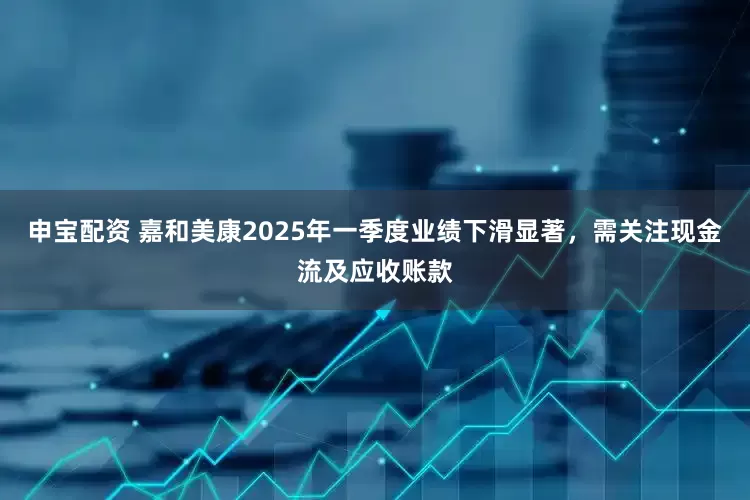 申宝配资 嘉和美康2025年一季度业绩下滑显著，需关注现金流及应收账款