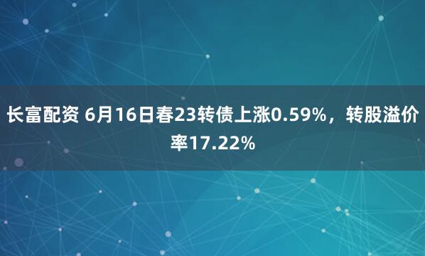 长富配资 6月16日春23转债上涨0.59%，转股溢价率17.22%