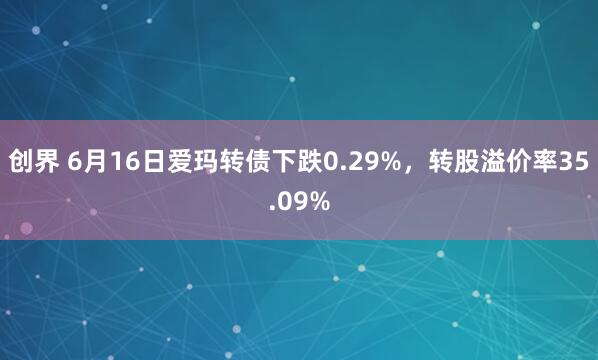 创界 6月16日爱玛转债下跌0.29%，转股溢价率35.09%