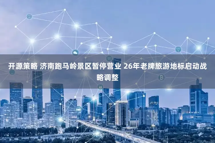 开源策略 济南跑马岭景区暂停营业 26年老牌旅游地标启动战略调整