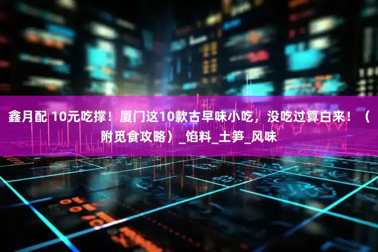 鑫月配 10元吃撑！厦门这10款古早味小吃，没吃过算白来！（附觅食攻略）_馅料_土笋_风味