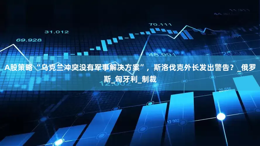 A股策略 “乌克兰冲突没有军事解决方案”，斯洛伐克外长发出警告？_俄罗斯_匈牙利_制裁