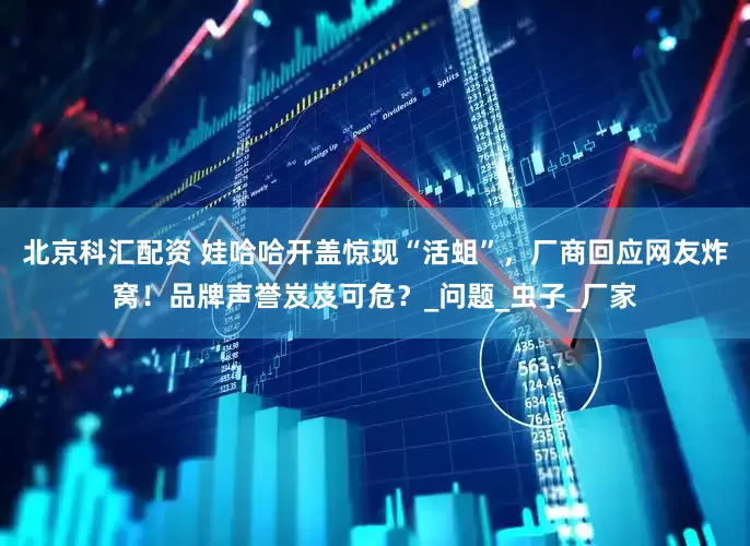 北京科汇配资 娃哈哈开盖惊现“活蛆”，厂商回应网友炸窝！品牌声誉岌岌可危？_问题_虫子_厂家