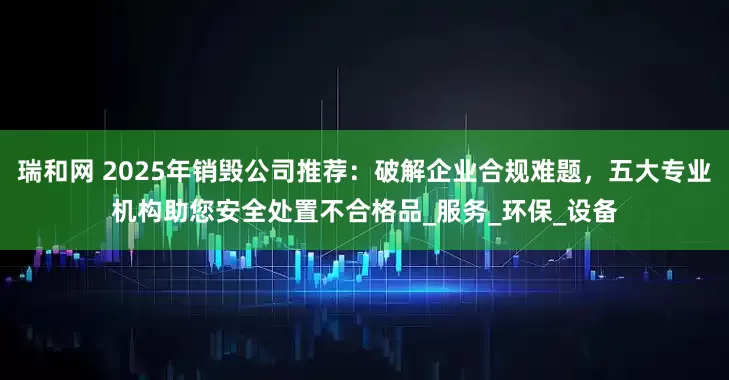 瑞和网 2025年销毁公司推荐：破解企业合规难题，五大专业机构助您安全处置不合格品_服务_环保_设备