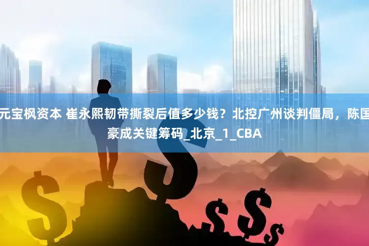 元宝枫资本 崔永熙韧带撕裂后值多少钱？北控广州谈判僵局，陈国豪成关键筹码_北京_1_CBA