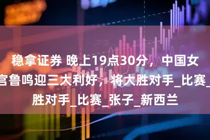稳拿证券 晚上19点30分，中国女篮VS印尼，宫鲁鸣迎三大利好，将大胜对手_比赛_张子_新西兰