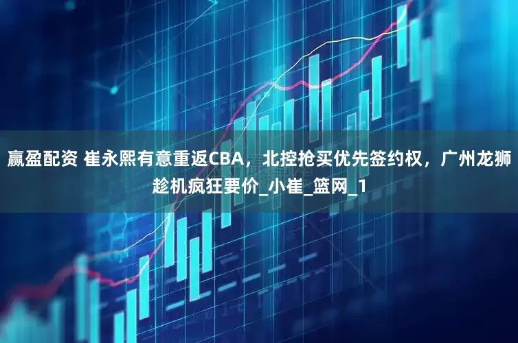 赢盈配资 崔永熙有意重返CBA，北控抢买优先签约权，广州龙狮趁机疯狂要价_小崔_篮网_1
