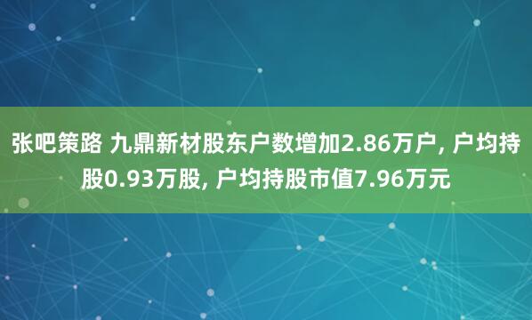 张吧策路 九鼎新材股东户数增加2.86万户, 户均持股0.93万股, 户均持股市值7.96万元