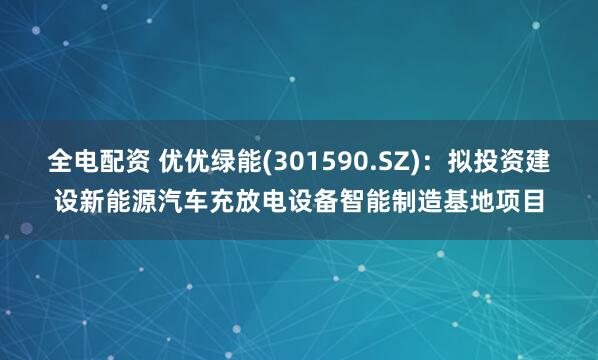 全电配资 优优绿能(301590.SZ)：拟投资建设新能源汽车充放电设备智能制造基地项目