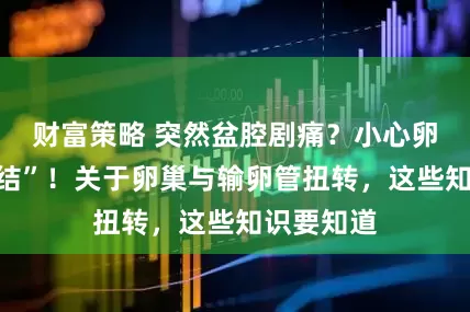 财富策略 突然盆腔剧痛？小心卵巢在“打结”！关于卵巢与输卵管扭转，这些知识要知道