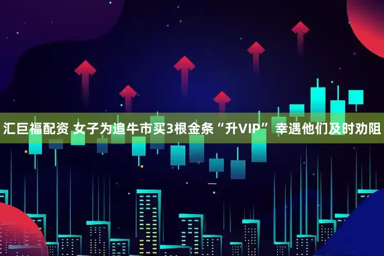 汇巨福配资 女子为追牛市买3根金条“升VIP” 幸遇他们及时劝阻