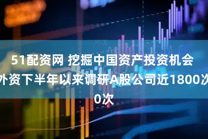 51配资网 挖掘中国资产投资机会 外资下半年以来调研A股公司近1800次