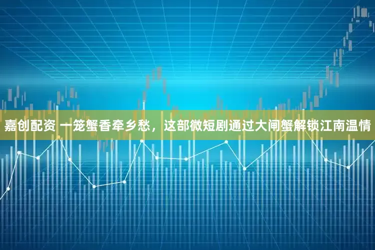 嘉创配资 一笼蟹香牵乡愁，这部微短剧通过大闸蟹解锁江南温情