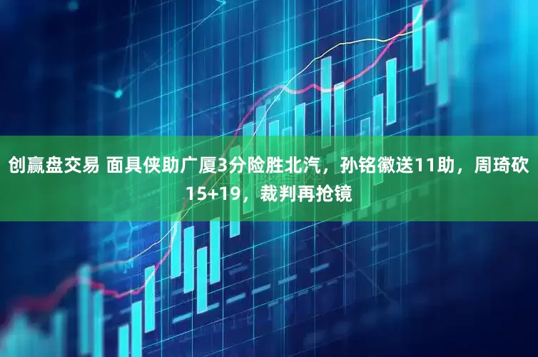 创赢盘交易 面具侠助广厦3分险胜北汽，孙铭徽送11助，周琦砍15+19，裁判再抢镜