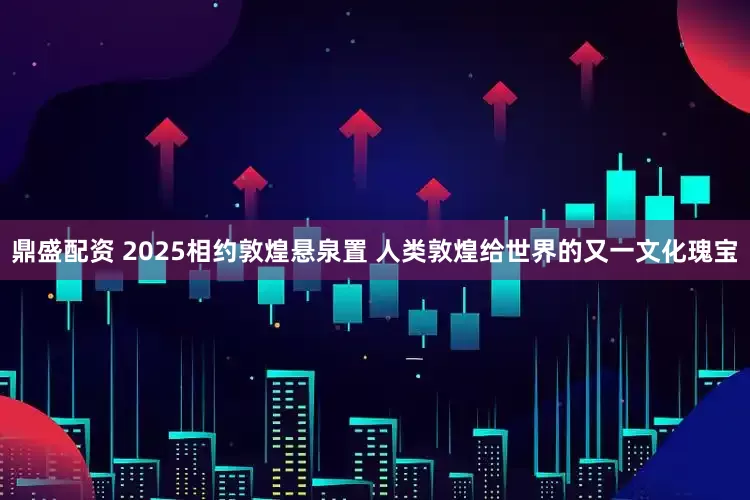 鼎盛配资 2025相约敦煌悬泉置 人类敦煌给世界的又一文化瑰宝