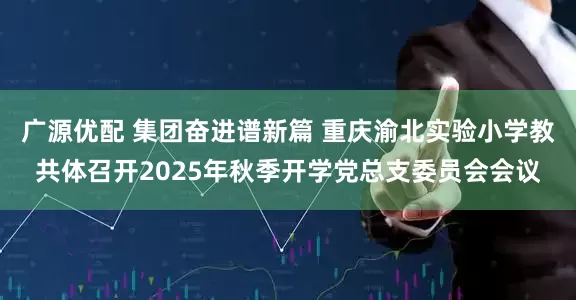 广源优配 集团奋进谱新篇 重庆渝北实验小学教共体召开2025年秋季开学党总支委员会会议