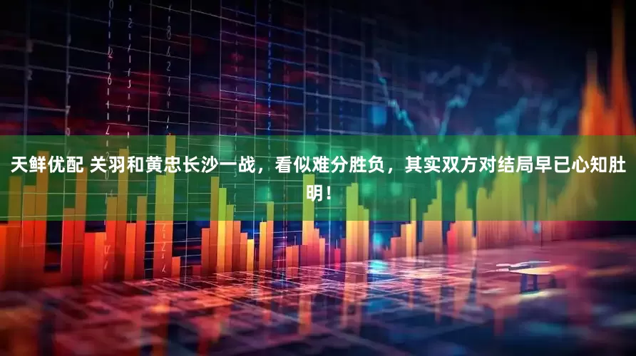 天鲜优配 关羽和黄忠长沙一战，看似难分胜负，其实双方对结局早已心知肚明！